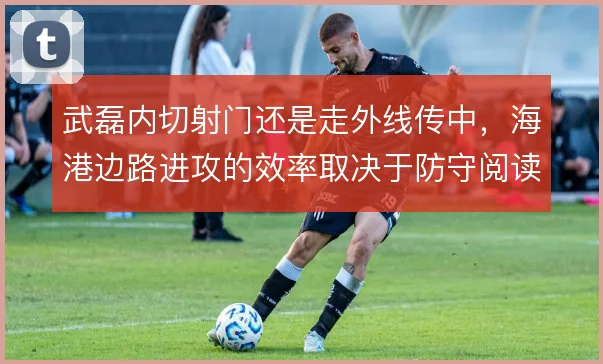 武磊内切射门还是走外线传中，海港边路进攻的效率取决于防守阅读