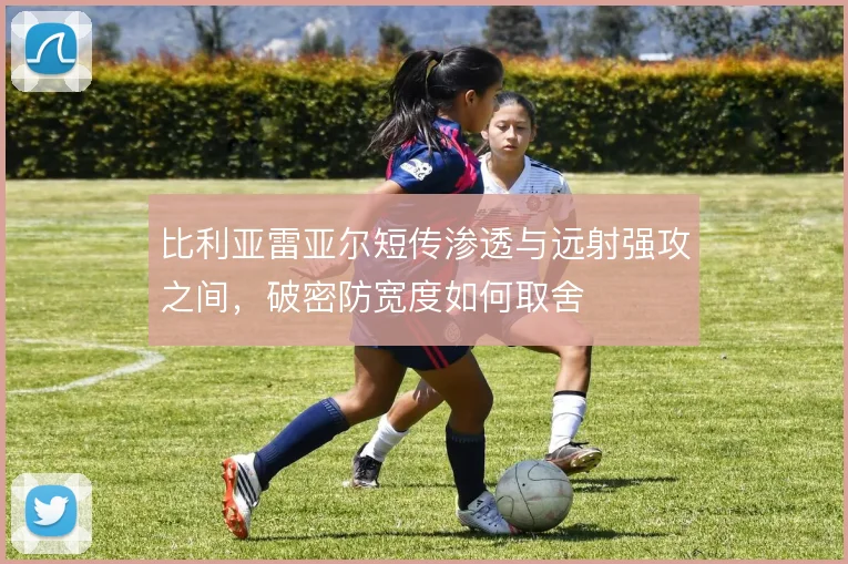 比利亚雷亚尔短传渗透与远射强攻之间,破密防宽度如何取舍