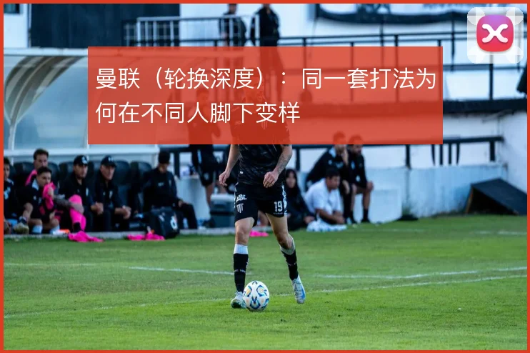 曼联（轮换深度）：同一套打法为何在不同人脚下变样