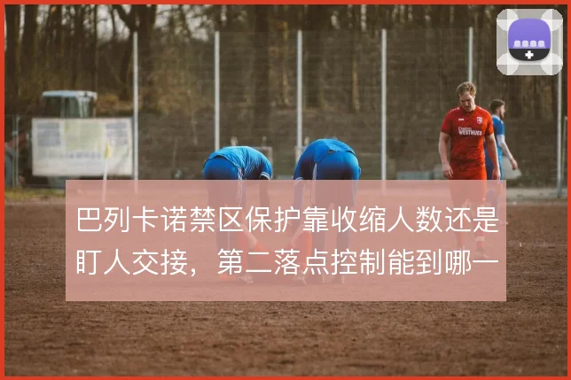 巴列卡诺禁区保护靠收缩人数还是盯人交接,第二落点控制能到哪一步