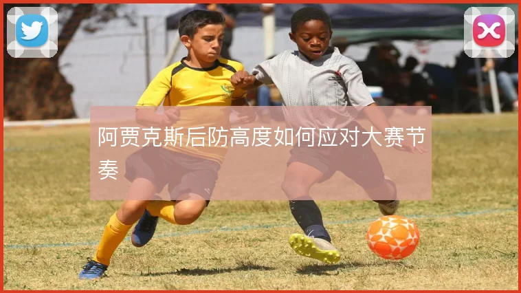 阿贾克斯后防高度如何应对大赛节奏