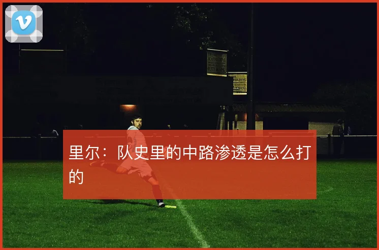 里尔：队史里的中路渗透是怎么打的