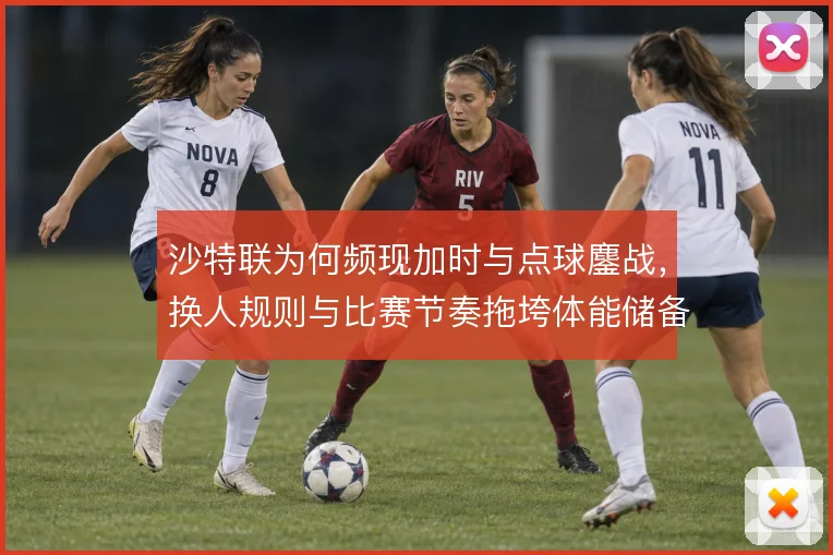沙特联为何频现加时与点球鏖战,换人规则与比赛节奏拖垮体能储备