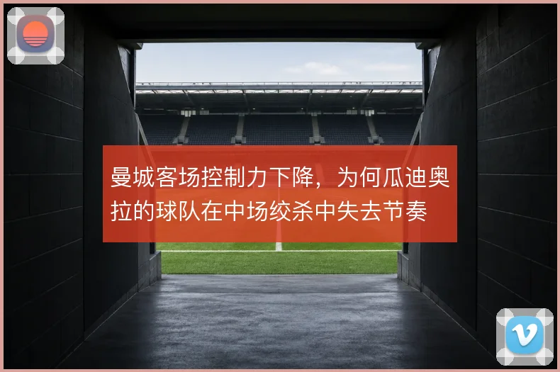曼城客场控制力下降，为何瓜迪奥拉的球队在中场绞杀中失去节奏
