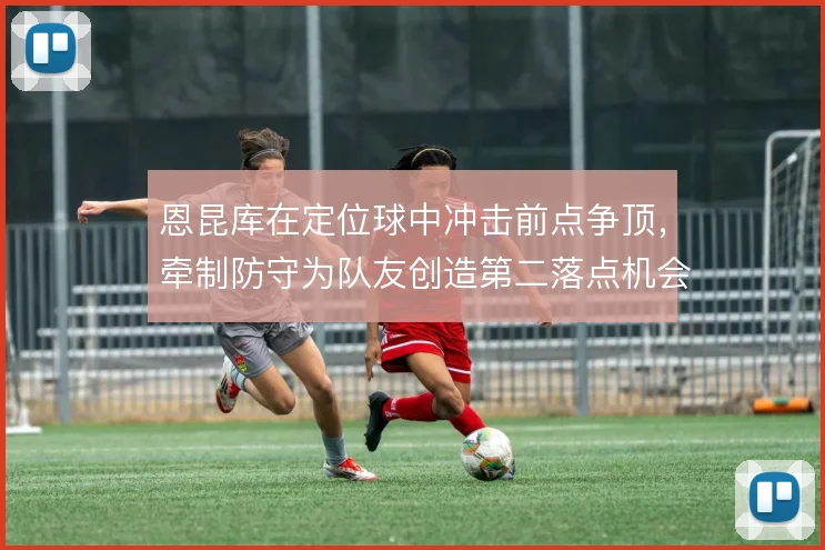 恩昆库在定位球中冲击前点争顶，牵制防守为队友创造第二落点机会