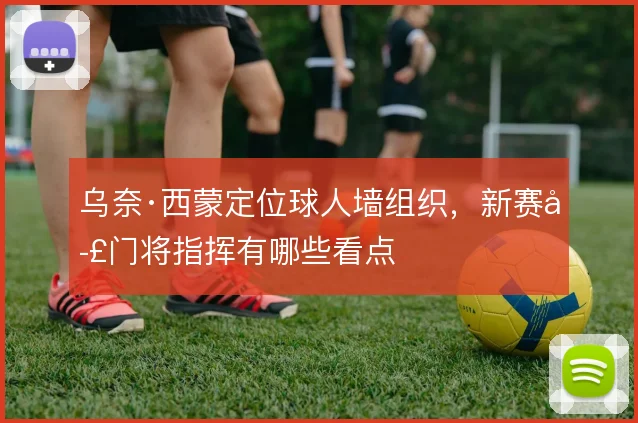 乌奈·西蒙定位球人墙组织,新赛季门将指挥有哪些看点
