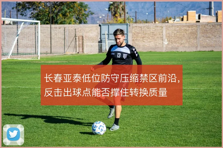 长春亚泰低位防守压缩禁区前沿,反击出球点能否撑住转换质量