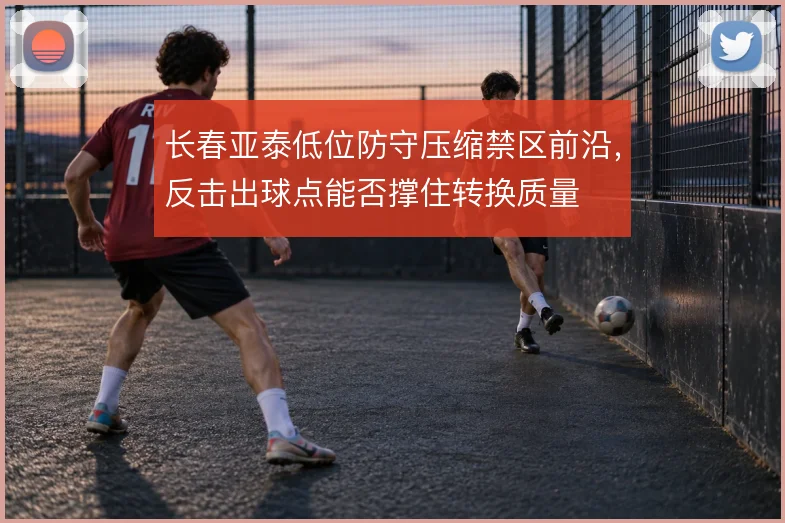 长春亚泰低位防守压缩禁区前沿,反击出球点能否撑住转换质量
