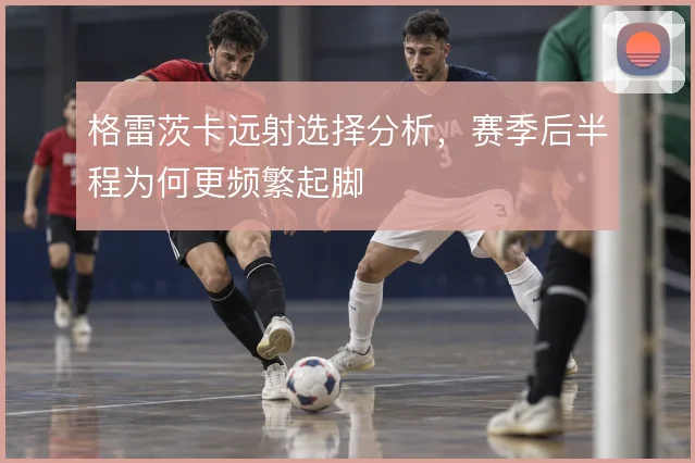 格雷茨卡远射选择分析,赛季后半程为何更频繁起脚