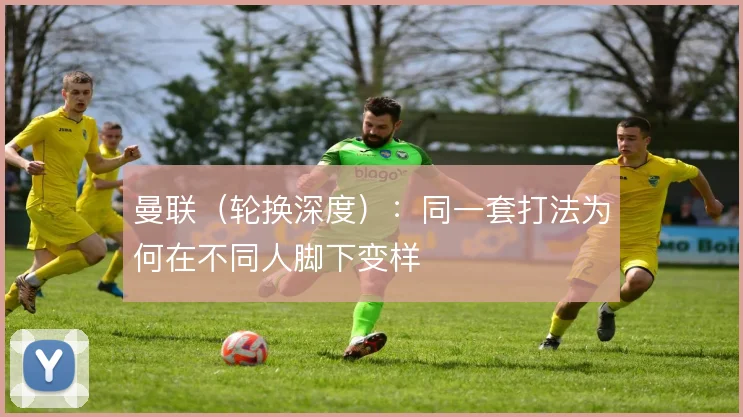 曼联(轮换深度):同一套打法为何在不同人脚下变样
