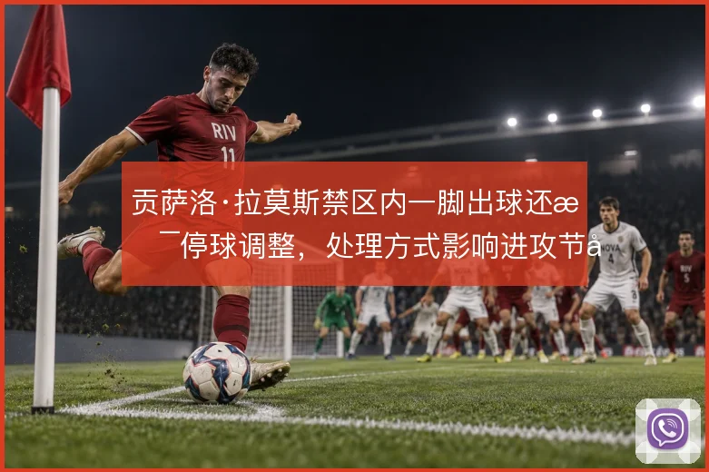 贡萨洛·拉莫斯禁区内一脚出球还是停球调整,处理方式影响进攻节奏