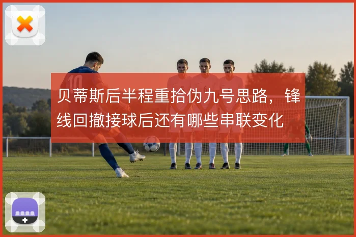 贝蒂斯后半程重拾伪九号思路，锋线回撤接球后还有哪些串联变化