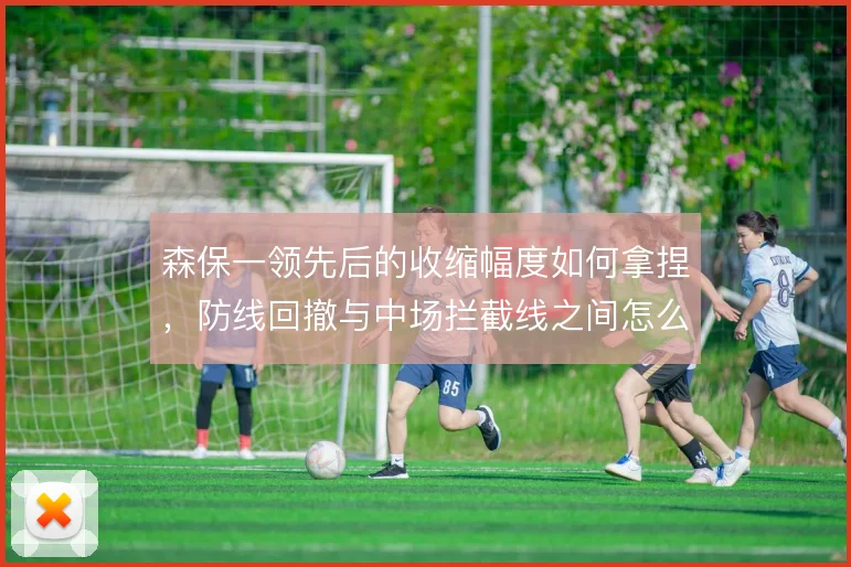森保一领先后的收缩幅度如何拿捏，防线回撤与中场拦截线之间怎么解