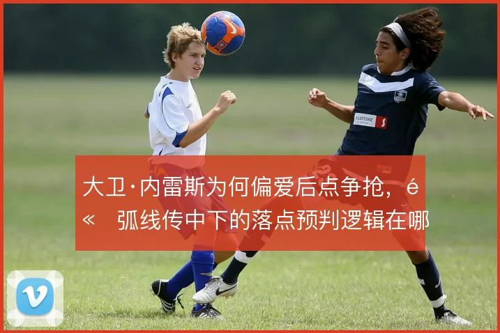 大卫·内雷斯为何偏爱后点争抢,高弧线传中下的落点预判逻辑在哪