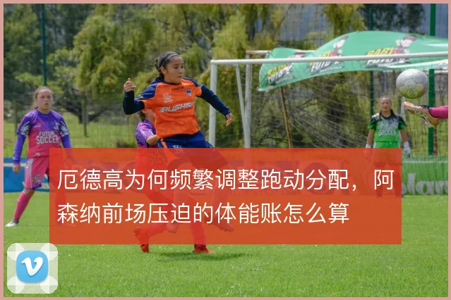 厄德高为何频繁调整跑动分配,阿森纳前场压迫的体能账怎么算
