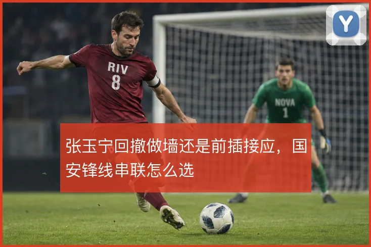 张玉宁回撤做墙还是前插接应,国安锋线串联怎么选