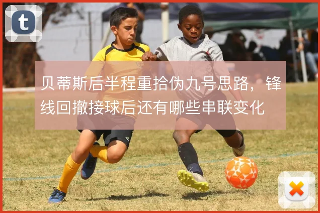 贝蒂斯后半程重拾伪九号思路,锋线回撤接球后还有哪些串联变化