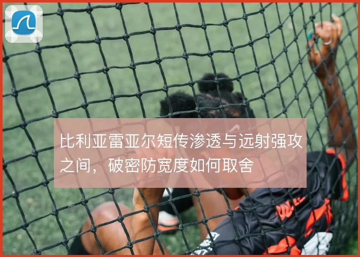 比利亚雷亚尔短传渗透与远射强攻之间，破密防宽度如何取舍
